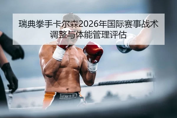 瑞典拳手卡尔森2026年国际赛事战术调整与体能管理评估