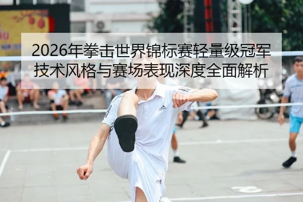 2026年拳击世界锦标赛轻量级冠军技术风格与赛场表现深度全面解析